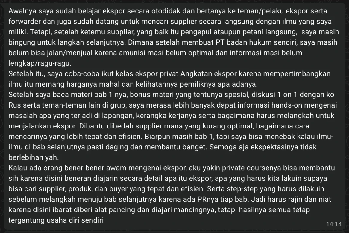 Pesan peserta: Awalnya saya sudah belajar ekspor secara otodidak dan sudah datang mencari supplier, tapi setelah ketemu supplier dan membuat PT saya masih bingung langkah selanjutnya. Setelah baca materi Bab 1, bonus materi, dan diskusi dengan Ko Rus serta teman-teman di grup, saya merasa lebih banyak dapat informasi hands-on, kerangka kerja, dan cara melangkah. Kalau ada orang yang benar-benar awam, saya yakin Private Course ini bisa membantu, tapi harus rajin dan niat, karena hasilnya tetap tergantung usaha diri sendiri.